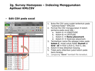 2g. Survey Homepass – Indexing Menggunakan
Aplikasi KMLCSV

• Edit CSV pada excel
1. Buka file CSV yang sudah terbentuk pada
“watched folder” KMLCSV
2. Format file CSV menggunakan 4 kolom
pertama pada excel sbb :
a. Kolom A  LONGITUDE
b. Kolom B  LATITUDE
c. Kolom C  Nama placemark
d. Kolom D  Deskripsi placemark
3. Tambahkan nama file sebagai index pada
kolom C, misal untuk folder Rumah di
Grid 10  R10-1,R10-2, R10-3, dst.
4. Kolom D bisa dibiarkan kosong.
5. Tidak perlu diberikan judul kolom pada
baris teratas.
6. Langsung “Save” kembali file tersebut.

 
