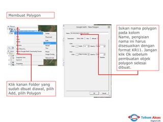 Membuat Polygon
Isikan nama polygon
pada kolom
Name, pengisian
nama ini harus
disesuaikan dengan
format KR11. Jangan
klik Ok sebelum
pembuatan objek
polygon selesai
dibuat.

Klik kanan Folder yang
sudah dbuat diawal, pilih
Add, pilih Polygon

 