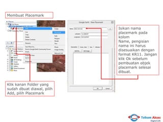 Membuat Placemark
Isikan nama
placemark pada
kolom
Name, pengisian
nama ini harus
disesuaikan dengan
format KR11. Jangan
klik Ok sebelum
pembuatan objek
placemark selesai
dibuat.
Klik kanan Folder yang
sudah dbuat diawal, pilih
Add, pilih Placemark

 