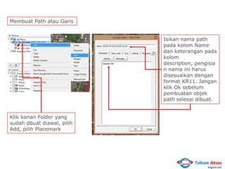 Membuat Path atau Garis
Isikan nama path
pada kolom Name
dan keterangan pada
kolom
description, pengisia
n nama ini harus
disesuaikan dengan
format KR11. Jangan
klik Ok sebelum
pembuatan objek
path selesai dibuat.
Klik kanan Folder yang
sudah dbuat diawal, pilih
Add, pilih Placemark

 