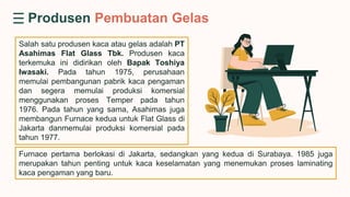Salah satu produsen kaca atau gelas adalah PT
Asahimas Flat Glass Tbk. Produsen kaca
terkemuka ini didirikan oleh Bapak Toshiya
Iwasaki. Pada tahun 1975, perusahaan
memulai pembangunan pabrik kaca pengaman
dan segera memulai produksi komersial
menggunakan proses Temper pada tahun
1976. Pada tahun yang sama, Asahimas juga
membangun Furnace kedua untuk Flat Glass di
Jakarta danmemulai produksi komersial pada
tahun 1977.
Produsen Pembuatan Gelas
Furnace pertama berlokasi di Jakarta, sedangkan yang kedua di Surabaya. 1985 juga
merupakan tahun penting untuk kaca keselamatan yang menemukan proses laminating
kaca pengaman yang baru.
 