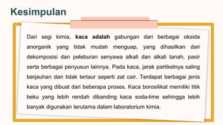 Dari segi kimia, kaca adalah gabungan dari berbagai oksida
anorganik yang tidak mudah menguap, yang dihasilkan dari
dekomposisi dan peleburan senyawa alkali dan alkali tanah, pasir
serta berbagai penyusun lainnya. Pada kaca, jarak partikelnya saling
berjauhan dan tidak tertaur seperti zat cair. Terdapat berbagai jenis
kaca yang dibuat dari beberapa proses. Kaca borosilikat memiliki titik
beku yang lebih rendah dibanding kaca soda-lime sehingga lebih
banyak digunakan terutama dalam laboratorium kimia.
Kesimpulan
 