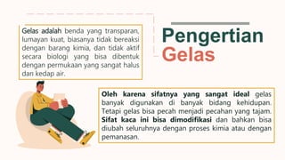 Pengertian
Gelas
Oleh karena sifatnya yang sangat ideal gelas
banyak digunakan di banyak bidang kehidupan.
Tetapi gelas bisa pecah menjadi pecahan yang tajam.
Sifat kaca ini bisa dimodifikasi dan bahkan bisa
diubah seluruhnya dengan proses kimia atau dengan
pemanasan.
Gelas adalah benda yang transparan,
lumayan kuat, biasanya tidak bereaksi
dengan barang kimia, dan tidak aktif
secara biologi yang bisa dibentuk
dengan permukaan yang sangat halus
dan kedap air.
 