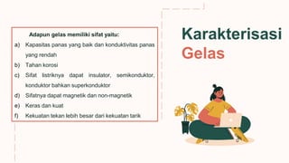 tue
thu
fri
Adapun gelas memiliki sifat yaitu:
a) Kapasitas panas yang baik dan konduktivitas panas
yang rendah
b) Tahan korosi
c) Sifat listriknya dapat insulator, semikonduktor,
konduktor bahkan superkonduktor
d) Sifatnya dapat magnetik dan non-magnetik
e) Keras dan kuat
f) Kekuatan tekan lebih besar dari kekuatan tarik
Karakterisasi
Gelas
 