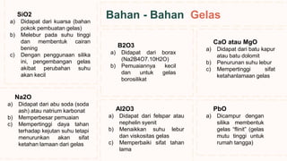 Na2O
a) Didapat dari abu soda (soda
ash) atau natrium karbonat
b) Memperbesar pemuaian
c) Mempertinggi daya tahan
terhadap kejutan suhu tetapi
menurunkan akan sifat
ketahan lamaan dari gelas
SiO2
a) Didapat dari kuarsa (bahan
pokok pembuatan gelas)
b) Melebur pada suhu tinggi
dan membentuk cairan
bening
c) Dengan penggunaan silika
ini, pengembangan gelas
akibat perubahan suhu
akan kecil
Al2O3
a) Didapat dari felspar atau
nephelin syenit
b) Menaikkan suhu lebur
dan viskositas gelas
c) Memperbaiki sifat tahan
lama
B2O3
a) Didapat dari borax
(Na2B4O7.10H2O)
b) Pemuaiannya kecil
dan untuk gelas
borosilikat
CaO atau MgO
a) Didapat dari batu kapur
atau batu dolomit
b) Penurunan suhu lebur
c) Mempertinggi sifat
ketahanlamaan gelas
PbO
a) Dicampur dengan
silika membentuk
gelas “flinit” (gelas
mutu tinggi untuk
rumah tangga)
Bahan - Bahan Gelas
 