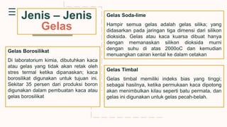 Jenis – Jenis
Gelas
Gelas Soda-lime
Hampir semua gelas adalah gelas silika; yang
didasarkan pada jaringan tiga dimensi dari silikon
dioksida. Gelas atau kaca kuarsa dibuat hanya
dengan memanaskan silikon dioksida murni
dengan suhu di atas 2000oC dan kemudian
menuangkan cairan kental ke dalam cetakan
Gelas Borosilikat
Di laboratorium kimia, dibutuhkan kaca
atau gelas yang tidak akan retak oleh
stres termal ketika dipanaskan; kaca
borosilikat digunakan untuk tujuan ini.
Sekitar 35 persen dari produksi boron
digunakan dalam pembuatan kaca atau
gelas borosilikat
Gelas Timbal
Gelas timbal memiliki indeks bias yang tinggi;
sebagai hasilnya, ketika permukaan kaca dipotong
akan menimbulkan kilau seperti batu permata, dan
gelas ini digunakan untuk gelas pecah-belah.
 