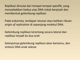 Replikasi dimulai dari tempat-tempat spesifik, yang
menyebabkan kedua utas DNA induk berpisah dan
membentuk gelembung replikasi
Pada eukariota, terdapat ratusan atau bahkan ribuan
origin of replication di sepanjang molekul DNA.
Gelembung replikasi terentang secara lateral dan
replikasi terjadi ke dua arah
Selanjutnya gelembung replikasi akan bertemu, dan
sintesis DNA anak selesai
 