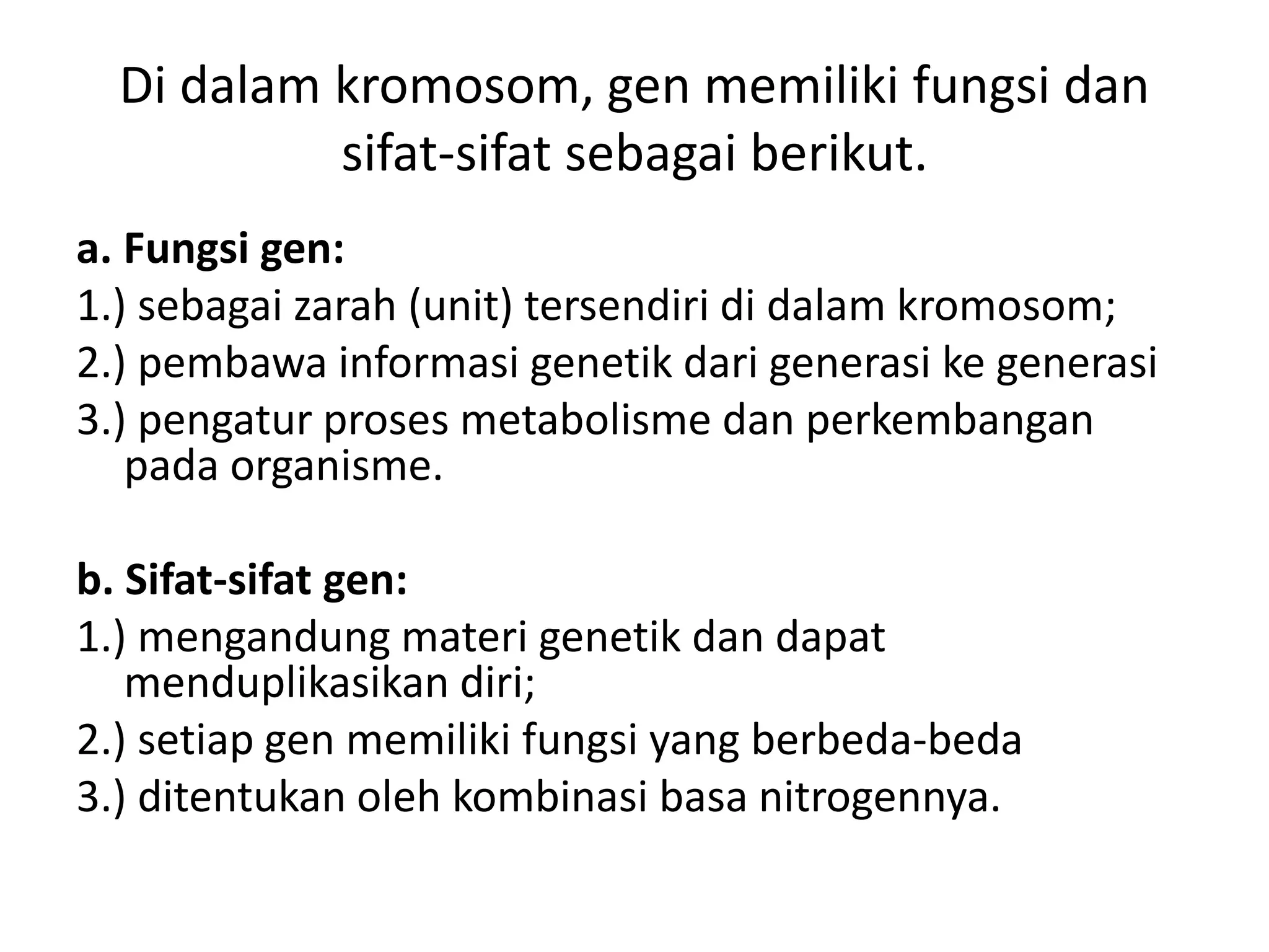 Di dalam kromosom, gen memiliki fungsi dan
sifat-sifat sebagai berikut.
a. Fungsi gen:
1.) sebagai zarah (unit) tersendiri di dalam kromosom;
2.) pembawa informasi genetik dari generasi ke generasi
3.) pengatur proses metabolisme dan perkembangan
pada organisme.
b. Sifat-sifat gen:
1.) mengandung materi genetik dan dapat
menduplikasikan diri;
2.) setiap gen memiliki fungsi yang berbeda-beda
3.) ditentukan oleh kombinasi basa nitrogennya.
 