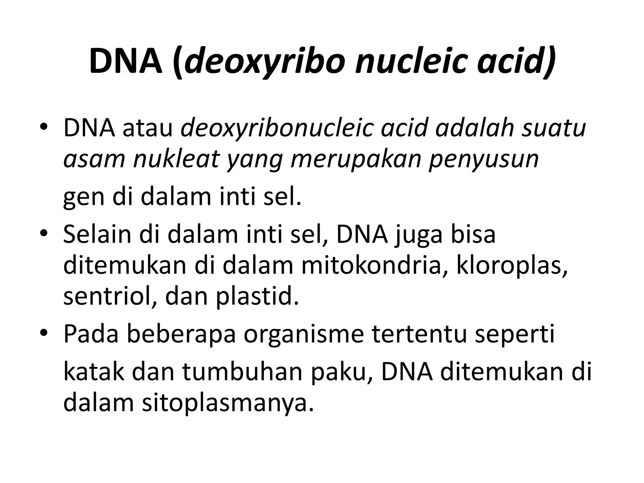 DNA (deoxyribo nucleic acid)
• DNA atau deoxyribonucleic acid adalah suatu
asam nukleat yang merupakan penyusun
gen di dalam inti sel.
• Selain di dalam inti sel, DNA juga bisa
ditemukan di dalam mitokondria, kloroplas,
sentriol, dan plastid.
• Pada beberapa organisme tertentu seperti
katak dan tumbuhan paku, DNA ditemukan di
dalam sitoplasmanya.
 