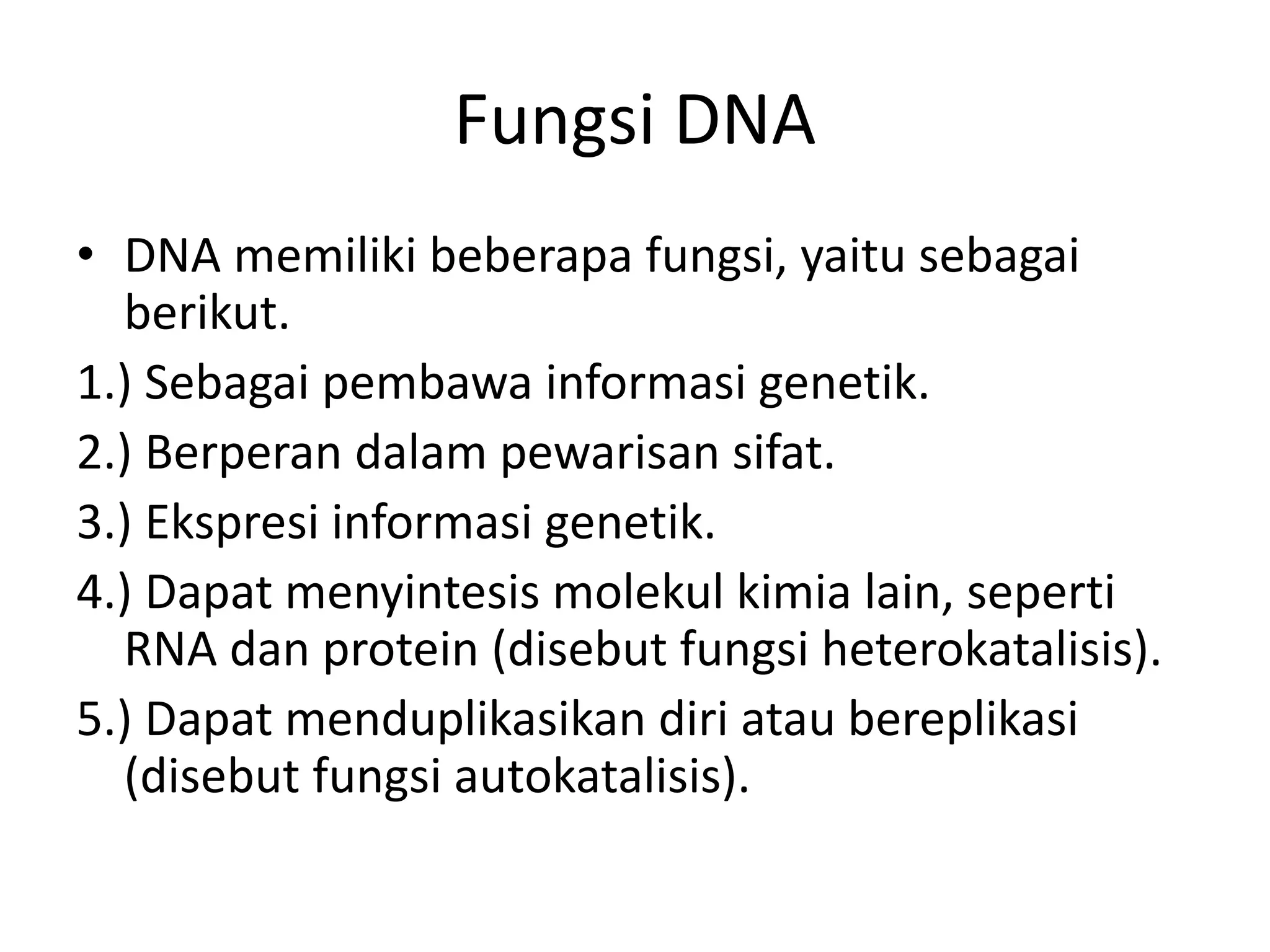 Fungsi DNA
• DNA memiliki beberapa fungsi, yaitu sebagai
berikut.
1.) Sebagai pembawa informasi genetik.
2.) Berperan dalam pewarisan sifat.
3.) Ekspresi informasi genetik.
4.) Dapat menyintesis molekul kimia lain, seperti
RNA dan protein (disebut fungsi heterokatalisis).
5.) Dapat menduplikasikan diri atau bereplikasi
(disebut fungsi autokatalisis).
 