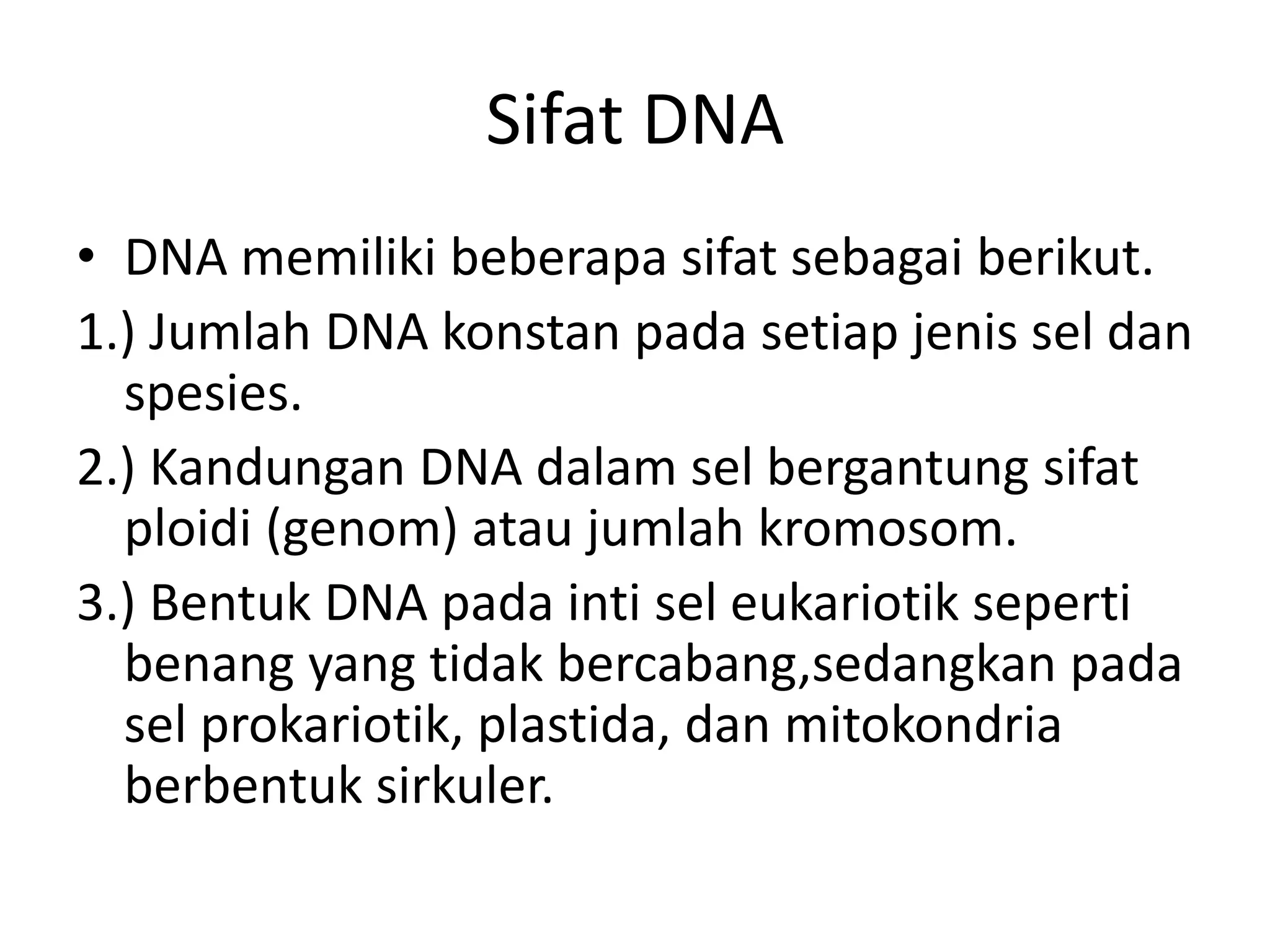 Sifat DNA
• DNA memiliki beberapa sifat sebagai berikut.
1.) Jumlah DNA konstan pada setiap jenis sel dan
spesies.
2.) Kandungan DNA dalam sel bergantung sifat
ploidi (genom) atau jumlah kromosom.
3.) Bentuk DNA pada inti sel eukariotik seperti
benang yang tidak bercabang,sedangkan pada
sel prokariotik, plastida, dan mitokondria
berbentuk sirkuler.
 