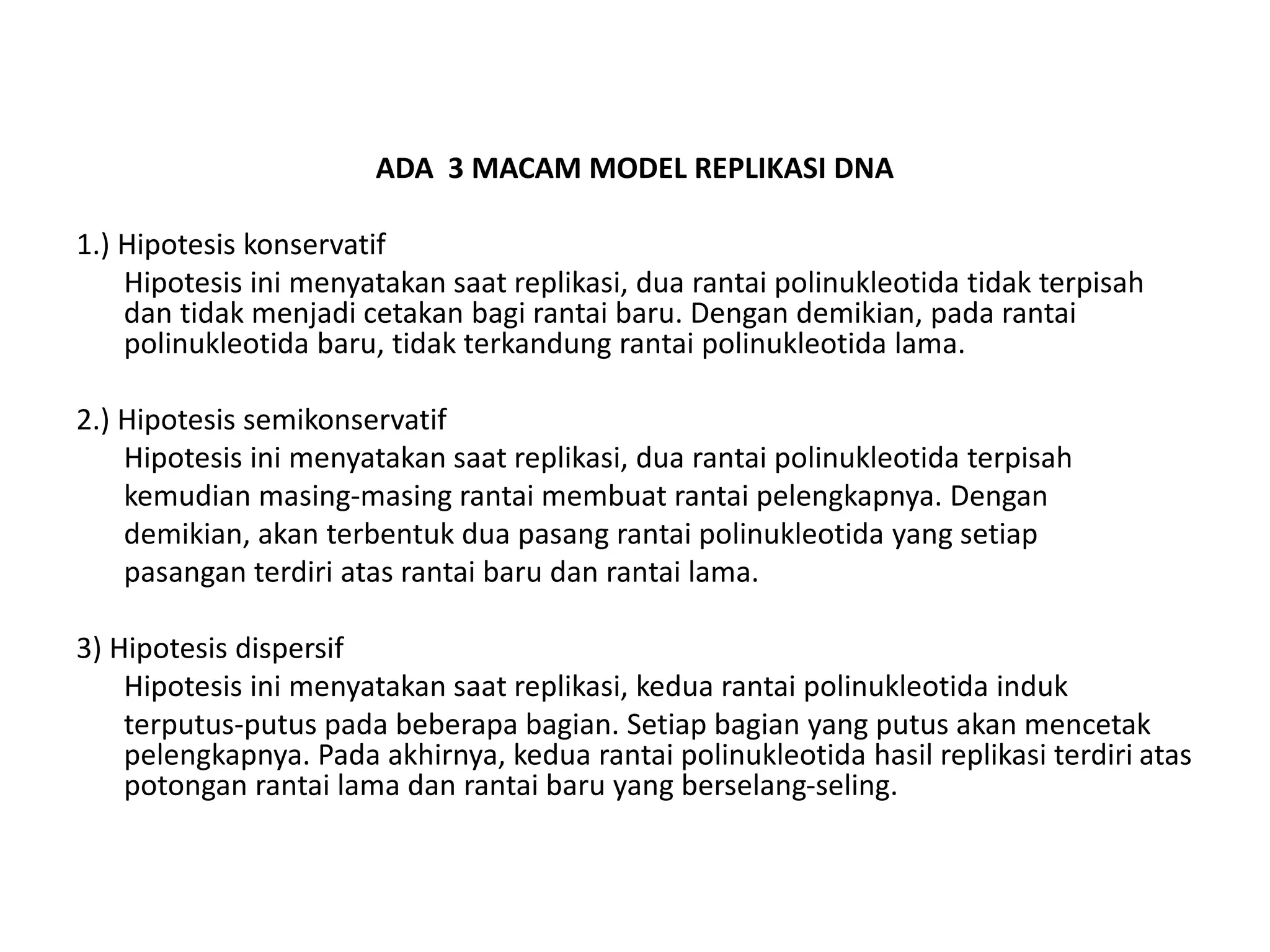 ADA 3 MACAM MODEL REPLIKASI DNA
1.) Hipotesis konservatif
Hipotesis ini menyatakan saat replikasi, dua rantai polinukleotida tidak terpisah
dan tidak menjadi cetakan bagi rantai baru. Dengan demikian, pada rantai
polinukleotida baru, tidak terkandung rantai polinukleotida lama.
2.) Hipotesis semikonservatif
Hipotesis ini menyatakan saat replikasi, dua rantai polinukleotida terpisah
kemudian masing-masing rantai membuat rantai pelengkapnya. Dengan
demikian, akan terbentuk dua pasang rantai polinukleotida yang setiap
pasangan terdiri atas rantai baru dan rantai lama.
3) Hipotesis dispersif
Hipotesis ini menyatakan saat replikasi, kedua rantai polinukleotida induk
terputus-putus pada beberapa bagian. Setiap bagian yang putus akan mencetak
pelengkapnya. Pada akhirnya, kedua rantai polinukleotida hasil replikasi terdiri atas
potongan rantai lama dan rantai baru yang berselang-seling.
 