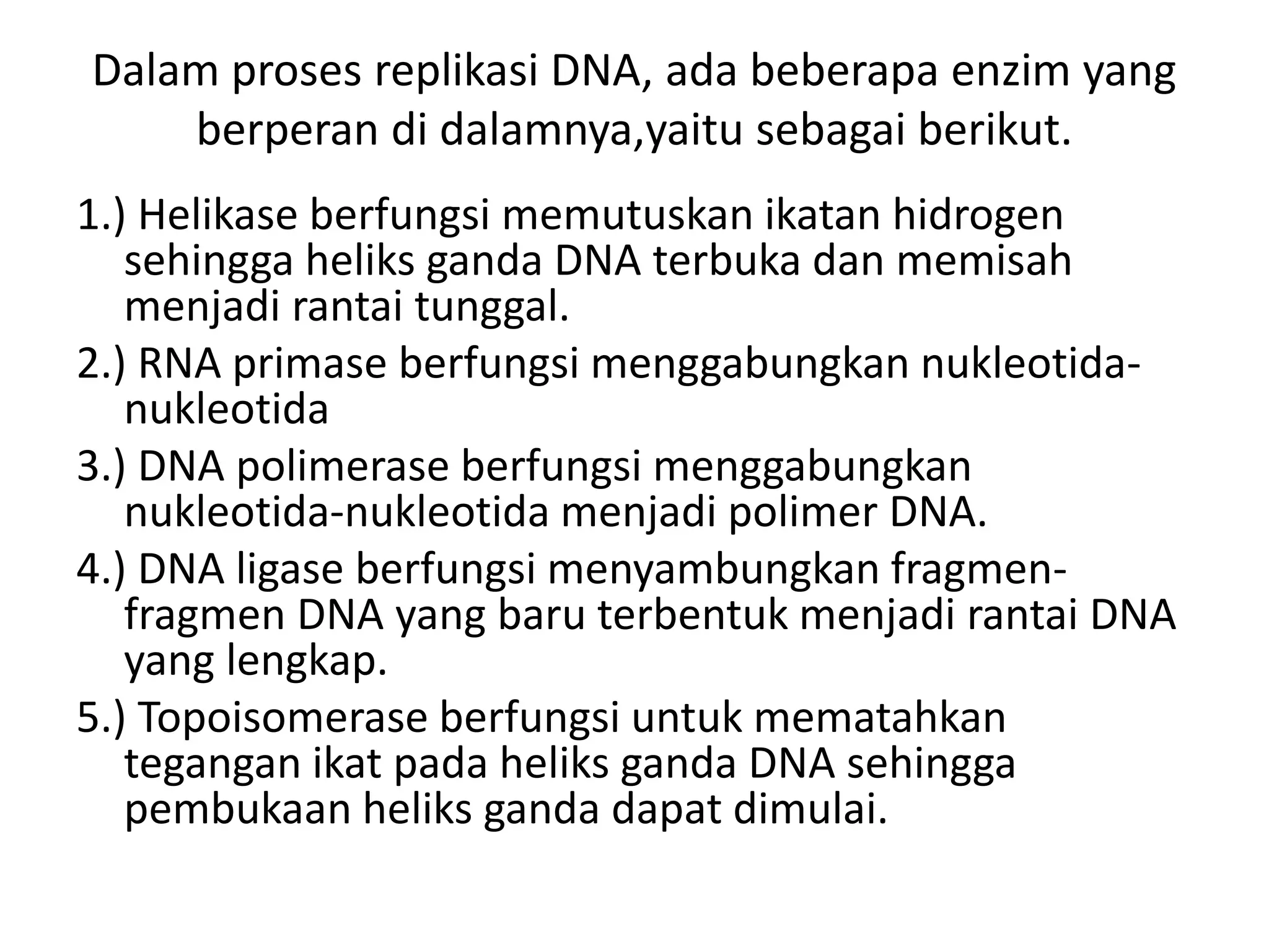 Dalam proses replikasi DNA, ada beberapa enzim yang
berperan di dalamnya,yaitu sebagai berikut.
1.) Helikase berfungsi memutuskan ikatan hidrogen
sehingga heliks ganda DNA terbuka dan memisah
menjadi rantai tunggal.
2.) RNA primase berfungsi menggabungkan nukleotida-
nukleotida
3.) DNA polimerase berfungsi menggabungkan
nukleotida-nukleotida menjadi polimer DNA.
4.) DNA ligase berfungsi menyambungkan fragmen-
fragmen DNA yang baru terbentuk menjadi rantai DNA
yang lengkap.
5.) Topoisomerase berfungsi untuk mematahkan
tegangan ikat pada heliks ganda DNA sehingga
pembukaan heliks ganda dapat dimulai.
 