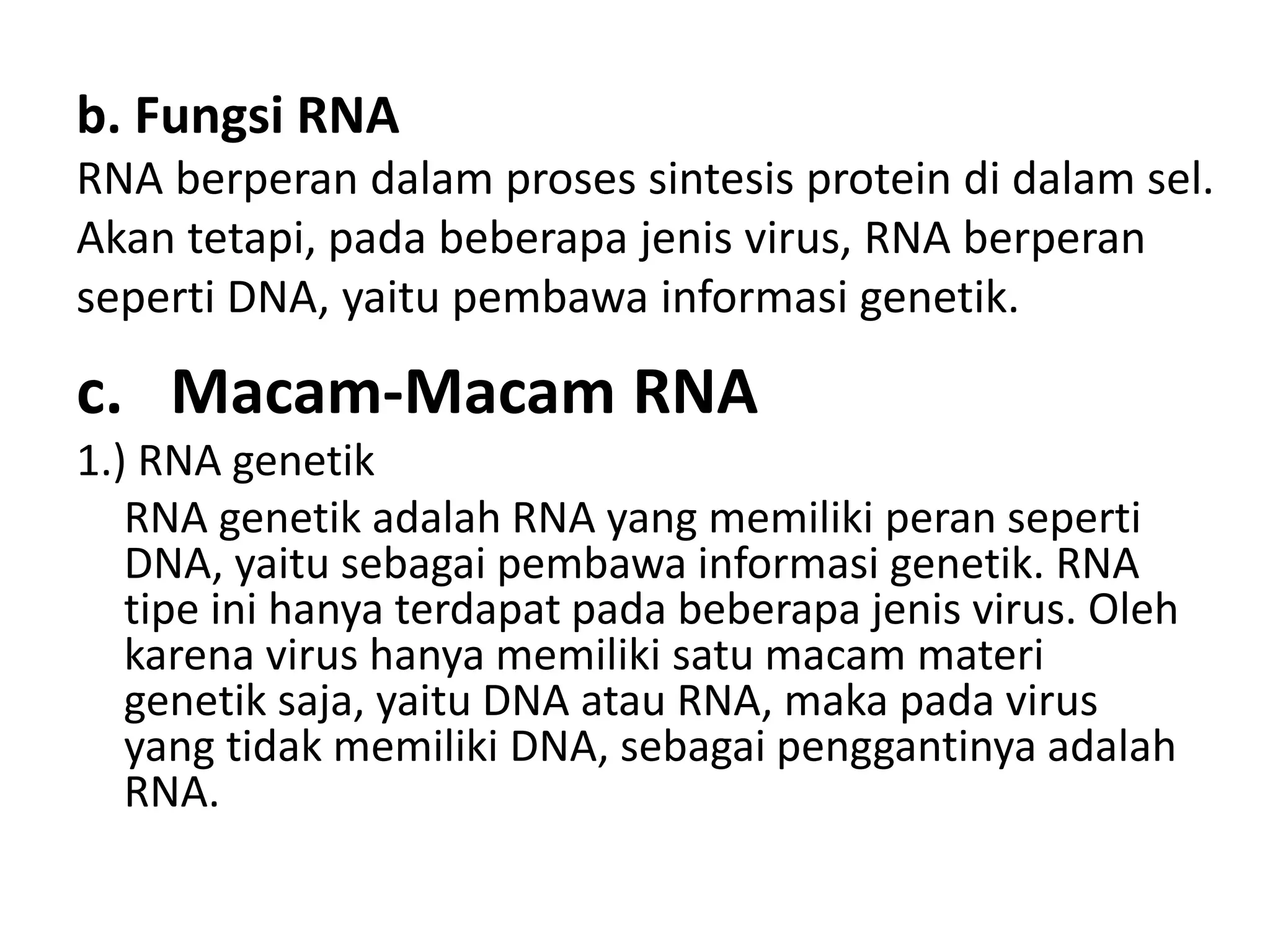 b. Fungsi RNA
RNA berperan dalam proses sintesis protein di dalam sel.
Akan tetapi, pada beberapa jenis virus, RNA berperan
seperti DNA, yaitu pembawa informasi genetik.
c. Macam-Macam RNA
1.) RNA genetik
RNA genetik adalah RNA yang memiliki peran seperti
DNA, yaitu sebagai pembawa informasi genetik. RNA
tipe ini hanya terdapat pada beberapa jenis virus. Oleh
karena virus hanya memiliki satu macam materi
genetik saja, yaitu DNA atau RNA, maka pada virus
yang tidak memiliki DNA, sebagai penggantinya adalah
RNA.
 