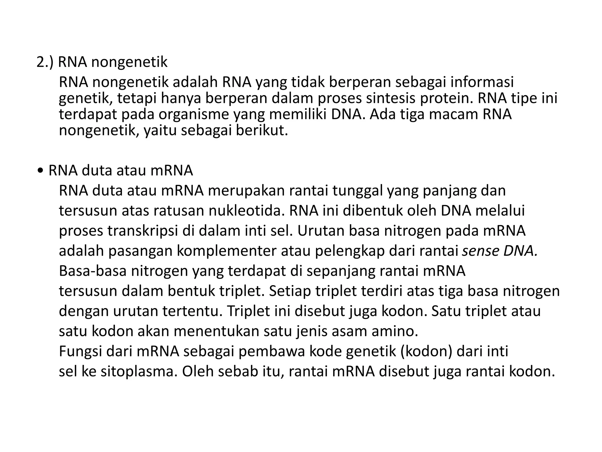 2.) RNA nongenetik
RNA nongenetik adalah RNA yang tidak berperan sebagai informasi
genetik, tetapi hanya berperan dalam proses sintesis protein. RNA tipe ini
terdapat pada organisme yang memiliki DNA. Ada tiga macam RNA
nongenetik, yaitu sebagai berikut.
• RNA duta atau mRNA
RNA duta atau mRNA merupakan rantai tunggal yang panjang dan
tersusun atas ratusan nukleotida. RNA ini dibentuk oleh DNA melalui
proses transkripsi di dalam inti sel. Urutan basa nitrogen pada mRNA
adalah pasangan komplementer atau pelengkap dari rantai sense DNA.
Basa-basa nitrogen yang terdapat di sepanjang rantai mRNA
tersusun dalam bentuk triplet. Setiap triplet terdiri atas tiga basa nitrogen
dengan urutan tertentu. Triplet ini disebut juga kodon. Satu triplet atau
satu kodon akan menentukan satu jenis asam amino.
Fungsi dari mRNA sebagai pembawa kode genetik (kodon) dari inti
sel ke sitoplasma. Oleh sebab itu, rantai mRNA disebut juga rantai kodon.
 