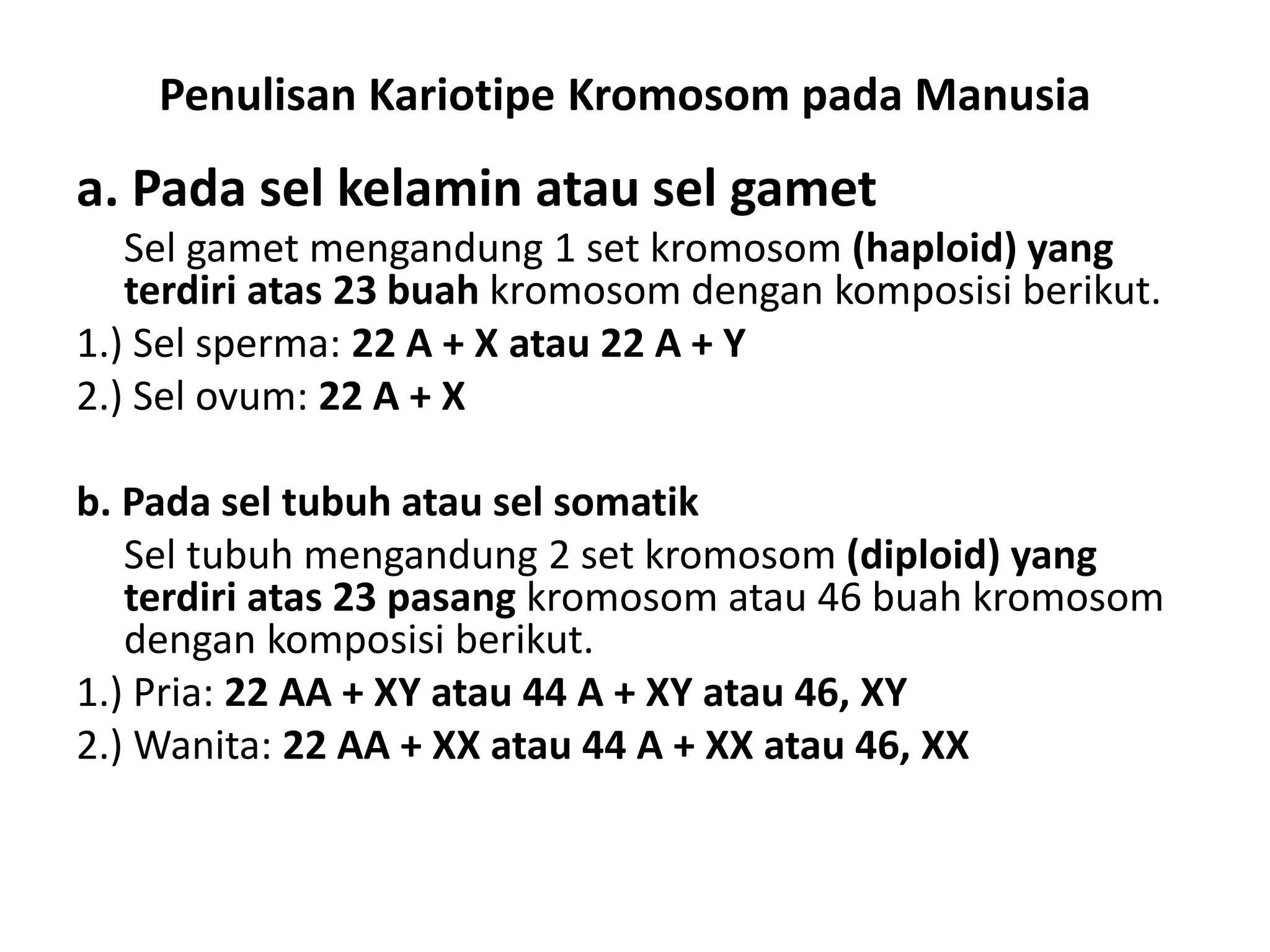 Penulisan Kariotipe Kromosom pada Manusia
a. Pada sel kelamin atau sel gamet
Sel gamet mengandung 1 set kromosom (haploid) yang
terdiri atas 23 buah kromosom dengan komposisi berikut.
1.) Sel sperma: 22 A + X atau 22 A + Y
2.) Sel ovum: 22 A + X
b. Pada sel tubuh atau sel somatik
Sel tubuh mengandung 2 set kromosom (diploid) yang
terdiri atas 23 pasang kromosom atau 46 buah kromosom
dengan komposisi berikut.
1.) Pria: 22 AA + XY atau 44 A + XY atau 46, XY
2.) Wanita: 22 AA + XX atau 44 A + XX atau 46, XX
 