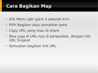 Cara Bagikan MapCara Bagikan Map
 Klik Menu (gbr garis 3 sebelah kiri)
 Pilih Bagikan atau sematkan peta
 Copy URL yang mau di share
 Bisa juga di URL-nya di perpendek, dengan klik
URL Singkat
 Kemudian bagikan link URL
 