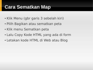 Cara Sematkan MapCara Sematkan Map
● Klik Menu (gbr garis 3 sebelah kiri)
● Pilih Bagikan atau sematkan peta
● Klik menu Sematkan peta
● Lalu Copy Kode HTML yang ada di form
● Letakan kode HTML di Web atau Blog
 