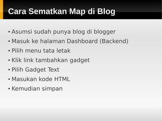 Cara Sematkan Map di BlogCara Sematkan Map di Blog
● Asumsi sudah punya blog di blogger
● Masuk ke halaman Dashboard (Backend)
● Pilih menu tata letak
● Klik link tambahkan gadget
● Pilih Gadget Text
● Masukan kode HTML
● Kemudian simpan
 