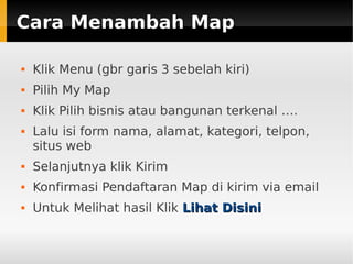 Cara Menambah MapCara Menambah Map
 Klik Menu (gbr garis 3 sebelah kiri)
 Pilih My Map
 Klik Pilih bisnis atau bangunan terkenal ….
 Lalu isi form nama, alamat, kategori, telpon,
situs web
 Selanjutnya klik Kirim
 Konfirmasi Pendaftaran Map di kirim via email
 Untuk Melihat hasil Klik Lihat DisiniLihat Disini
 