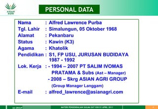 MATERI PENGENDALIAN GULMA EAT XXII 01 APRIL 2011
AA GROUP 2
DATA PERUSAHAAN
PERSONAL DATA
Nama : Alfred Lawrence Purba
Tgl. Lahir : Simalungun, 05 Oktober 1968
Alamat : Pekanbaru
Status : Kawin (K3)
Agama : Khatolik
Pendidikan : S1, FP USU, JURUSAN BUDIDAYA
1987 - 1992
Lok. Kerja : - 1994 – 2007 PT SALIM IVOMAS
PRATAMA & Subs (Ast – Manager)
- 2008 – Skrg ASIAN AGRI GROUP
(Group Manager Langgam)
E-mail : alfred_lawrence@asianagri.com
 