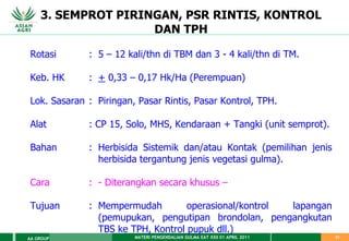 MATERI PENGENDALIAN GULMA EAT XXII 01 APRIL 2011
AA GROUP 21
3. SEMPROT PIRINGAN, PSR RINTIS, KONTROL
DAN TPH
Rotasi : 5 – 12 kali/thn di TBM dan 3 - 4 kali/thn di TM.
Keb. HK : + 0,33 – 0,17 Hk/Ha (Perempuan)
Lok. Sasaran : Piringan, Pasar Rintis, Pasar Kontrol, TPH.
Alat : CP 15, Solo, MHS, Kendaraan + Tangki (unit semprot).
Bahan : Herbisida Sistemik dan/atau Kontak (pemilihan jenis
herbisida tergantung jenis vegetasi gulma).
Cara : - Diterangkan secara khusus –
Tujuan : Mempermudah operasional/kontrol lapangan
(pemupukan, pengutipan brondolan, pengangkutan
TBS ke TPH, Kontrol pupuk dll.)
 