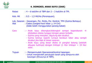 MATERI PENGENDALIAN GULMA EAT XXII 01 APRIL 2011
AA GROUP 24
4. DONGKEL ANAK KAYU (DAK)
Rotasi : 4 – 6 kali/thn di TBM dan 2 – 3 kali/thn di TM.
Keb. HK : 0.5 – 1,5 HK/Ha (Perempuan).
Lok. Sasaran : Gawangan, Psr. Rintis, Psr. Kontrol, TPH (Gulma Berkayu)
Alat : Cados (cangkol kecil lebar + 14 Cm)
(tidak boleh menggunakan parang babat)
Cara : - Anak kayu dibongkar/didongkel sampai keperakaran 
diletakkan diatas tunggul dengan posisi terbalik.
- Gulma yang menjalar, digulung dan dicabut.
- Gulma lainnya seperti rumput berdaun lebar atau sempit
dicabut jika tdpt di lokasi sasaran.
- Anak kayu yang besar dioles di pangkal batang (setelah
dikupas kulitnya) dengan triklopir (1 liter triklopir + 19 liter
solar.
Tujuan : - Mempermudah Operasional/kontrol lapangan.
- Untuk memperoleh penutupan tanah yang sempurna oleh
kacangan (Khusunya di TBM).
 