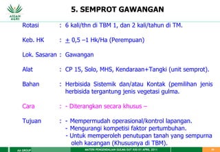 MATERI PENGENDALIAN GULMA EAT XXII 01 APRIL 2011
AA GROUP 25
5. SEMPROT GAWANGAN
Rotasi : 6 kali/thn di TBM 1, dan 2 kali/tahun di TM.
Keb. HK : + 0,5 –1 Hk/Ha (Perempuan)
Lok. Sasaran : Gawangan
Alat : CP 15, Solo, MHS, Kendaraan+Tangki (unit semprot).
Bahan : Herbisida Sistemik dan/atau Kontak (pemilihan jenis
herbisida tergantung jenis vegetasi gulma.
Cara : - Diterangkan secara khusus –
Tujuan : - Mempermudah operasional/kontrol lapangan.
- Mengurangi kompetisi faktor pertumbuhan.
- Untuk memperoleh penutupan tanah yang sempurna
oleh kacangan (Khususnya di TBM).
 