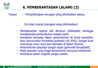 MATERI PENGENDALIAN GULMA EAT XXII 01 APRIL 2011
AA GROUP 27
6. PEMBERANTASAN LALANG (2)
Tujuan : - Menghilangkan kerugian yang ditimbulkan lalang.
Ciri khas Lalang (kerugian yang ditimbulkan)
- Mengeluarkan sejenis Zat Beracun (Allelopati) sehingga
menghambat pertumbuhan kelapa sawit.
- Kompetisi terhadap faktor pertumbuhan  (hasil penelitian
bisa menurunkan Kwantitas produksi s/d 20%). Sangat kuat
menyerap unsur hara dan disimpan di dalam Rizoma.
- Pertumbuhan populasi sangat cepat (generatif &vegetatif).
- Pada populasi yang tinggi berpontensi menyulut kebakaran.
- Kontribusi bahan organik sangat sedikit.
 