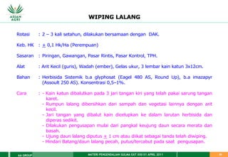 MATERI PENGENDALIAN GULMA EAT XXII 01 APRIL 2011
AA GROUP 29
WIPING LALANG
Rotasi : 2 – 3 kali setahun, dilakukan bersamaan dengan DAK.
Keb. HK : + 0,1 Hk/Ha (Perempuan)
Sasaran : Piringan, Gawangan, Pasar Rintis, Pasar Kontrol, TPH.
Alat : Arit Kecil (guris), Wadah (ember), Gelas ukur, 3 lembar kain katun 3x12cm.
Bahan : Herbisida Sistemik b.a glyphosat (Eagel 480 AS, Round Up), b.a imazapyr
(Assoult 250 AS). Konsentrasi 0,5–1%.
Cara : - Kain katun dibalutkan pada 3 jari tangan kiri yang telah pakai sarung tangan
karet.
- Rumpun lalang dibersihkan dari sampah dan vegetasi lainnya dengan arit
kecil.
- Jari tangan yang dibalut kain dicelupkan ke dalam larutan herbisida dan
diperas sedikit.
- Dilakukan pengusapan mulai dari pangkal keujung daun secara merata dan
basah.
- Ujung daun lalang diputus + 1 cm atau diikat sebagai tanda telah diwiping.
- Hindari Batang/daun lalang pecah, putus/tercabut pada saat pengusapan.
 