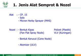 MATERI PENGENDALIAN GULMA EAT XXII 01 APRIL 2011
AA GROUP 31
1. Jenis Alat Semprot & Nozel
Alat : - CP. 15
- Solo
- Micron Herby Sprayer (MHS)
Nozel : - Bentuk Kipas Polizet (Plastik)
(Fan Flat Spray Nozle) VLV (Kuningan)
- Bentuk Kerucut (Cone Nozle)
- Atomizer (ULV)
 