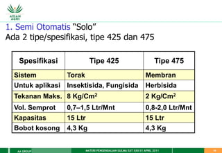 MATERI PENGENDALIAN GULMA EAT XXII 01 APRIL 2011
AA GROUP 34
1. Semi Otomatis “Solo”
Ada 2 tipe/spesifikasi, tipe 425 dan 475
Spesifikasi Tipe 425 Tipe 475
Sistem Torak Membran
Untuk aplikasi Insektisida, Fungisida Herbisida
Tekanan Maks. 8 Kg/Cm2 2 Kg/Cm2
Vol. Semprot 0,7–1,5 Ltr/Mnt 0,8-2,0 Ltr/Mnt
Kapasitas 15 Ltr 15 Ltr
Bobot kosong 4,3 Kg 4,3 Kg
 