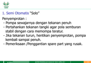 MATERI PENGENDALIAN GULMA EAT XXII 01 APRIL 2011
AA GROUP 35
1. Semi Otomatis “Solo”
Penyemprotan :
- Pompa sewajarnya dengan tekanan penuh
- Pertahankan tekanan tangki agar pola semburan
stabil dengan cara memompa teratur.
- Jika tekanan turun, hentikan penyemprotan, pompa
kembali sampai penuh.
- Pemeriksaan /Penggantian spare part yang rusak.
 