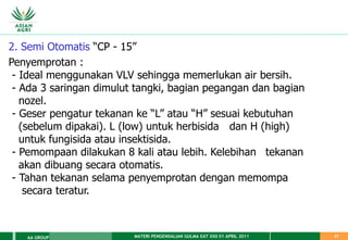 MATERI PENGENDALIAN GULMA EAT XXII 01 APRIL 2011
AA GROUP 37
2. Semi Otomatis “CP - 15”
Penyemprotan :
- Ideal menggunakan VLV sehingga memerlukan air bersih.
- Ada 3 saringan dimulut tangki, bagian pegangan dan bagian
nozel.
- Geser pengatur tekanan ke “L” atau “H” sesuai kebutuhan
(sebelum dipakai). L (low) untuk herbisida dan H (high)
untuk fungisida atau insektisida.
- Pemompaan dilakukan 8 kali atau lebih. Kelebihan tekanan
akan dibuang secara otomatis.
- Tahan tekanan selama penyemprotan dengan memompa
secara teratur.
 