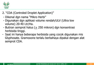 MATERI PENGENDALIAN GULMA EAT XXII 01 APRIL 2011
AA GROUP 38
2. “CDA (Controled Droplet Application)”
- Dikenal dgn nama “Mikro Herbi”
- Digunakan dgn aplikasi volume rendah/ULV (Ultra low
volume) 20-40 Ltr/Ha.
- Butiran semprot halus (+ 250 mikron) dgn konsentrasi
herbisida tinggi.
- Saat ini hanya beberapa herbisida yang cocok digunakan mis
Glyphosate. Gramoxone terlalu berbahaya dipakai dengan alat
semprot CDA.
 