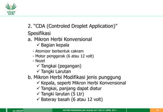 MATERI PENGENDALIAN GULMA EAT XXII 01 APRIL 2011
AA GROUP 39
2. “CDA (Controled Droplet Application)”
Spesifikasi
a. Mikron Herbi Konversional
 Bagian kepala
- Atomizer berbentuk cakram
- Motor penggerak (6 atau 12 volt)
- Nozel
 Tangkai (pegangan)
 Tangki Larutan
b. Mikron Herbi Modifikasi jenis punggung
 Kepala, seperti Mikron Herbi Konvensional
 Tangkai, panjang dapat diatur
 Tangki larutan (5 Ltr)
 Bateray basah (6 atau 12 volt)
 