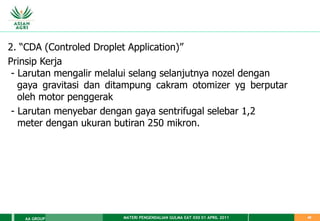 MATERI PENGENDALIAN GULMA EAT XXII 01 APRIL 2011
AA GROUP 40
2. “CDA (Controled Droplet Application)”
Prinsip Kerja
- Larutan mengalir melalui selang selanjutnya nozel dengan
gaya gravitasi dan ditampung cakram otomizer yg berputar
oleh motor penggerak
- Larutan menyebar dengan gaya sentrifugal selebar 1,2
meter dengan ukuran butiran 250 mikron.
 
