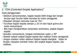 MATERI PENGENDALIAN GULMA EAT XXII 01 APRIL 2011
AA GROUP 41
2. “CDA (Controled Droplet Application)”
Cara penggunaan
- Sebelum penyemprotan, bagian kepala lebih tinggi dari tangki
larutan agar larutan tidak menetes ke motor penggerak.
- Hidupkan dengan memutar tuas ke “On”.
- Turunkan bagian kepala sampai + 25 cm dari tajuk gulma dan
mulai menyemprot.
- Bila ingin menghentikan semprotan sementara, angkat bagian
kepala.
- Sewaktu menyemprot, tangkai membentuk sudut + 400
- Setelah selesai angkat bagian kepala dan matikan motor penggerak.
- Jangan matikan motor sebelum bagian kepala diangkat. Kalau ini
terjadi, hidupkan kembali motor dan angkat bagian kepala, lalu
matikan.
 