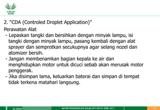 MATERI PENGENDALIAN GULMA EAT XXII 01 APRIL 2011
AA GROUP 42
2. “CDA (Controled Droplet Application)”
Perawatan Alat
- Lepaskan tangki dan bersihkan dengan minyak lampu, isi
tangki dengan minyak lampu, pasang kembali dengan alat
sprayer dan semprotkan secukupnya agar selang nozel dan
atomizer bersih.
- Jangan membenamkan bagian kepala ke air dan
menghidupkan motor untuk dicuci sebab akan merusak motor
penggerak.
- Jika disimpan lama, keluarkan baterai dan simpan di tempat
tidak terkena matahari langsung.
 