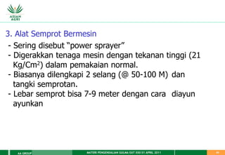 MATERI PENGENDALIAN GULMA EAT XXII 01 APRIL 2011
AA GROUP 43
3. Alat Semprot Bermesin
- Sering disebut “power sprayer”
- Digerakkan tenaga mesin dengan tekanan tinggi (21
Kg/Cm2) dalam pemakaian normal.
- Biasanya dilengkapi 2 selang (@ 50-100 M) dan
tangki semprotan.
- Lebar semprot bisa 7-9 meter dengan cara diayun
ayunkan
 