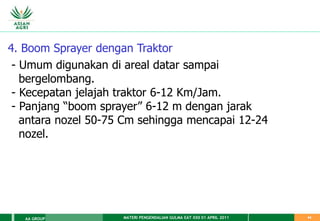 MATERI PENGENDALIAN GULMA EAT XXII 01 APRIL 2011
AA GROUP 44
4. Boom Sprayer dengan Traktor
- Umum digunakan di areal datar sampai
bergelombang.
- Kecepatan jelajah traktor 6-12 Km/Jam.
- Panjang “boom sprayer” 6-12 m dengan jarak
antara nozel 50-75 Cm sehingga mencapai 12-24
nozel.
 
