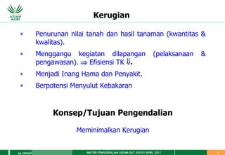 MATERI PENGENDALIAN GULMA EAT XXII 01 APRIL 2011
AA GROUP 5
Kerugian
 Penurunan nilai tanah dan hasil tanaman (kwantitas &
kwalitas).
 Menggangu kegiatan dilapangan (pelaksanaan &
pengawasan).  Efisiensi TK .
 Menjadi Inang Hama dan Penyakit.
 Berpotensi Menyulut Kebakaran
Konsep/Tujuan Pengendalian
Meminimalkan Kerugian
 