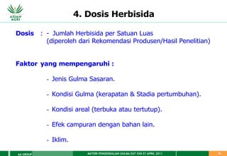 MATERI PENGENDALIAN GULMA EAT XXII 01 APRIL 2011
AA GROUP 50
4. Dosis Herbisida
Dosis : - Jumlah Herbisida per Satuan Luas
(diperoleh dari Rekomendasi Produsen/Hasil Penelitian)
Faktor yang mempengaruhi :
- Jenis Gulma Sasaran.
- Kondisi Gulma (kerapatan & Stadia pertumbuhan).
- Kondisi areal (terbuka atau tertutup).
- Efek campuran dengan bahan lain.
- Iklim.
 