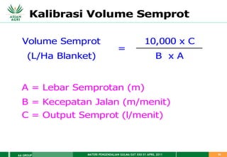 MATERI PENGENDALIAN GULMA EAT XXII 01 APRIL 2011
AA GROUP 52
Volume Semprot 10,000 x C
(L/Ha Blanket) B x A
A = Lebar Semprotan (m)
B = Kecepatan Jalan (m/menit)
C = Output Semprot (l/menit)
=
Kalibrasi Volume Semprot
 