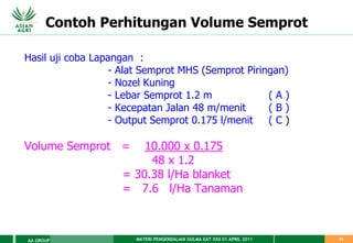 MATERI PENGENDALIAN GULMA EAT XXII 01 APRIL 2011
AA GROUP 53
Contoh Perhitungan Volume Semprot
Hasil uji coba Lapangan :
- Alat Semprot MHS (Semprot Piringan)
- Nozel Kuning
- Lebar Semprot 1.2 m ( A )
- Kecepatan Jalan 48 m/menit ( B )
- Output Semprot 0.175 l/menit ( C )
Volume Semprot = 10.000 x 0.175
48 x 1.2
= 30.38 l/Ha blanket
= 7.6 l/Ha Tanaman
 