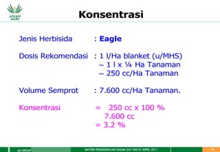 MATERI PENGENDALIAN GULMA EAT XXII 01 APRIL 2011
AA GROUP 54
Konsentrasi
Jenis Herbisida : Eagle
Dosis Rekomendasi : 1 l/Ha blanket (u/MHS)
~ 1 l x ¼ Ha Tanaman
~ 250 cc/Ha Tanaman
Volume Semprot : 7.600 cc/Ha Tanaman.
Konsentrasi = 250 cc x 100 %
7.600 cc
= 3.2 %
 