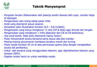 MATERI PENGENDALIAN GULMA EAT XXII 01 APRIL 2011
AA GROUP 61
Teknik Menyemprot
- Pengisian larutan dilaksanakan oleh pekerja sendiri diawasi oleh supir, mandor tetap
di lapangan.
- Pengancakan satu orang setiap pasar rintis.
- Areal yang disemprot sesuai sasaran.
- Kecepatan jalan diusahakan konstan (0,5 – 0,8 m/detik).
- Pengancakan yang hanya mengkover ½ intis (CP & Solo) agar dimulai dari tengah.
- Pengancakan yang mengkover 1 rintis dilakukan dari CR ke CR berikutnya.
- Jika areal bersih, tidak perlu disemprot (Spray factor).
- Mulai menyemprot secara bersama-sama sesuai aba-aba mandor.
- Masing-masing penyemprot membawa bendera merah dan kuning.
- Posisi nozzle konstan 45 cm di atas permukaan gulma (bisa dengan mengikatkan
seutas tali pembantu).
- Untuk alat semprot yang menggunakan tekanan, agar dipertahankan tekanan yang
konstan (SMV).
- Siapkan ember berisi air untuk membilas nozzle.
 