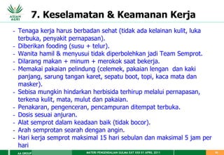 MATERI PENGENDALIAN GULMA EAT XXII 01 APRIL 2011
AA GROUP 62
7. Keselamatan & Keamanan Kerja
- Tenaga kerja harus berbadan sehat (tidak ada kelainan kulit, luka
terbuka, penyakit pernapasan).
- Diberikan fooding (susu + telur).
- Wanita hamil & menyusui tidak diperbolehkan jadi Team Semprot.
- Dilarang makan + minum + merokok saat bekerja.
- Memakai pakaian pelindung (celemek, pakaian lengan dan kaki
panjang, sarung tangan karet, sepatu boot, topi, kaca mata dan
masker).
- Sebisa mungkin hindarkan herbisida terhirup melalui pernapasan,
terkena kulit, mata, mulut dan pakaian.
- Penakaran, pengenceran, pencampuran ditempat terbuka.
- Dosis sesuai anjuran.
- Alat semprot dalam keadaan baik (tidak bocor).
- Arah semprotan searah dengan angin.
- Hari kerja semprot maksimal 15 hari sebulan dan maksimal 5 jam per
hari
 