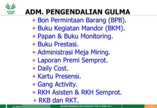 MATERI PENGENDALIAN GULMA EAT XXII 01 APRIL 2011
AA GROUP 63
ADM. PENGENDALIAN GULMA
 Bon Permintaan Barang (BPB).
 Buku Kegiatan Mandor (BKM).
 Papan & Buku Monitoring.
 Buku Prestasi.
 Administrasi Meja Miring.
 Laporan Premi Semprot.
 Daily Cost.
 Kartu Presensi.
 Gang Activity.
 RKH Asisten & RKH Semprot.
 RKB dan RKT.
 
