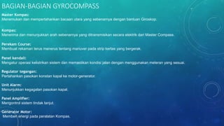 BAGIAN-BAGIAN GYROCOMPASS
Master Kompas:
Menemukan dan mempertahankan bacaan utara yang sebenarnya dengan bantuan Giroskop.
Kompas:
Menerima dan menunjukkan arah sebenarnya yang ditransmisikan secara elektrik dari Master Compass.
Perekam Course:
Membuat rekaman terus menerus tentang manuver pada strip kertas yang bergerak.
Panel kendali:
Mengatur operasi kelistrikan sistem dan memastikan kondisi jalan dengan menggunakan meteran yang sesuai.
Regulator tegangan:
Pertahankan pasokan konstan kapal ke motor-generator.
Unit Alarm:
Menunjukkan kegagalan pasokan kapal.
Panel Amplifier:
Mengontrol sistem tindak lanjut.
Generator Motor:
Memberi energi pada peralatan Kompas.
 